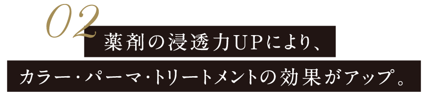 薬剤の浸透力UPにより、カラー・パーマ・トリートメントの効果がアップ。